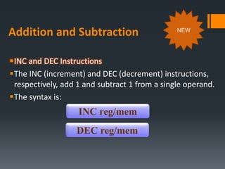 Addition and Subtraction
INC and DEC Instructions
The INC (increment) and DEC (decrement) instructions,
respectively, add 1 and subtract 1 from a single operand.
The syntax is:
INC reg/mem
DEC reg/mem
NEW
 