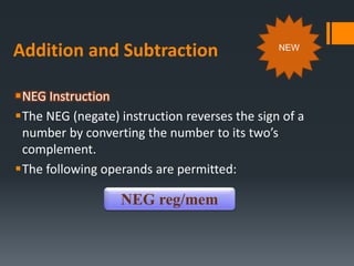 Addition and Subtraction
NEG Instruction
The NEG (negate) instruction reverses the sign of a
number by converting the number to its two’s
complement.
The following operands are permitted:
NEG reg/mem
NEW
 