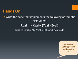 Hands On
Write the code that implements the following arithmetic
expression:
Rval = - Xval + (Yval - Zval)
where Xval = 26, Yval = 30, and Zval = 40
Question
Data types will
be Signed or
Un?
 