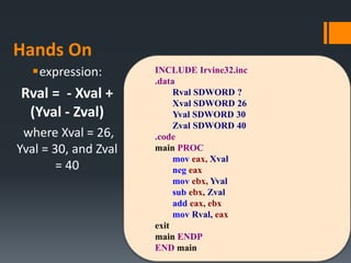 Hands On
expression:
Rval = - Xval +
(Yval - Zval)
where Xval = 26,
Yval = 30, and Zval
= 40
INCLUDE Irvine32.inc
.data
Rval SDWORD ?
Xval SDWORD 26
Yval SDWORD 30
Zval SDWORD 40
.code
main PROC
mov eax, Xval
neg eax
mov ebx, Yval
sub ebx, Zval
add eax, ebx
mov Rval, eax
exit
main ENDP
END main
 