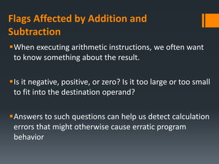Flags Affected by Addition and
Subtraction
When executing arithmetic instructions, we often want
to know something about the result.
Is it negative, positive, or zero? Is it too large or too small
to fit into the destination operand?
Answers to such questions can help us detect calculation
errors that might otherwise cause erratic program
behavior
 