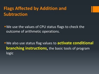 Flags Affected by Addition and
Subtraction
We use the values of CPU status flags to check the
outcome of arithmetic operations.
We also use status flag values to activate conditional
branching instructions, the basic tools of program
logic
 