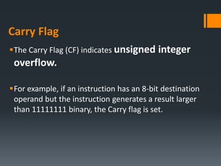 Carry Flag
The Carry Flag (CF) indicates unsigned integer
overflow.
For example, if an instruction has an 8-bit destination
operand but the instruction generates a result larger
than 11111111 binary, the Carry flag is set.
 