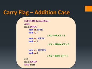 INCLUDE Irvine32.inc
.code
main PROC
mov al, 0FFh
add al, 1
; AL = 00, CF = 1
mov ax, 00FFh
add ax, 1
; AX = 0100h, CF = 0
mov ax, 0FFFFh
add ax, 1
; AX = 0000, CF = 1
exit
main ENDP
END main
Carry Flag – Addition Case
 