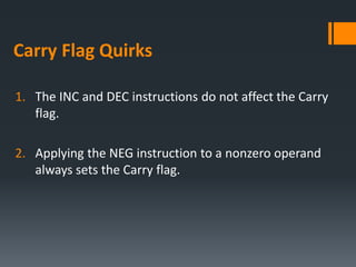 Carry Flag Quirks
1. The INC and DEC instructions do not affect the Carry
flag.
2. Applying the NEG instruction to a nonzero operand
always sets the Carry flag.
 