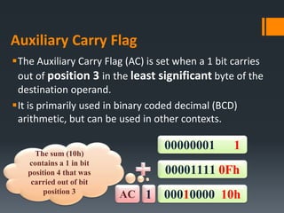 Auxiliary Carry Flag
The Auxiliary Carry Flag (AC) is set when a 1 bit carries
out of position 3 in the least significant byte of the
destination operand.
It is primarily used in binary coded decimal (BCD)
arithmetic, but can be used in other contexts.
AC 00010000 10h1
00000001 1
00001111 0Fh
The sum (10h)
contains a 1 in bit
position 4 that was
carried out of bit
position 3
 