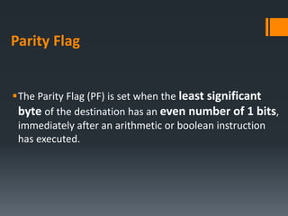 Parity Flag
The Parity Flag (PF) is set when the least significant
byte of the destination has an even number of 1 bits,
immediately after an arithmetic or boolean instruction
has executed.
 