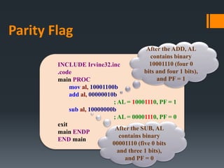 INCLUDE Irvine32.inc
.code
main PROC
mov al, 10001100b
add al, 00000010b
; AL = 10001110, PF = 1
sub al, 10000000b
; AL = 00001110, PF = 0
exit
main ENDP
END main
After the ADD, AL
contains binary
10001110 (four 0
bits and four 1 bits),
and PF = 1
After the SUB, AL
contains binary
00001110 (five 0 bits
and three 1 bits),
and PF = 0
Parity Flag
 
