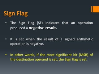 • The Sign Flag (SF) indicates that an operation
produced a negative result.
• It is set when the result of a signed arithmetic
operation is negative.
• In other words, if the most significant bit (MSB) of
the destination operand is set, the Sign flag is set.
Sign Flag
 
