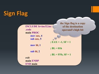 INCLUDE Irvine32.inc
.code
main PROC
mov eax, 4
sub eax, 5
; EAX = -1, SF = 1
mov bl, 1
; BL = 01h
sub bl, 2
; BL = FFh, SF = 1
exit
main ENDP
END main
the Sign flag is a copy
of the destination
operand’s high bit
Sign Flag
 