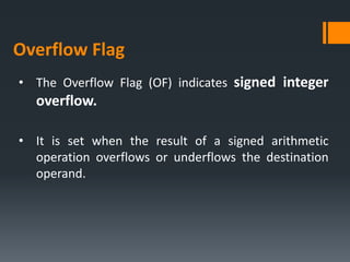 • The Overflow Flag (OF) indicates signed integer
overflow.
• It is set when the result of a signed arithmetic
operation overflows or underflows the destination
operand.
Overflow Flag
 