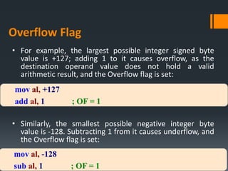 mov al, +127
add al, 1 ; OF = 1
mov al, -128
sub al, 1 ; OF = 1
• For example, the largest possible integer signed byte
value is +127; adding 1 to it causes overflow, as the
destination operand value does not hold a valid
arithmetic result, and the Overflow flag is set:
• Similarly, the smallest possible negative integer byte
value is -128. Subtracting 1 from it causes underflow, and
the Overflow flag is set:
Overflow Flag
 