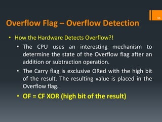 • How the Hardware Detects Overflow?!
• The CPU uses an interesting mechanism to
determine the state of the Overflow flag after an
addition or subtraction operation.
• The Carry flag is exclusive ORed with the high bit
of the result. The resulting value is placed in the
Overflow flag.
• OF = CF XOR (high bit of the result)
Overflow Flag – Overflow Detection
56
 