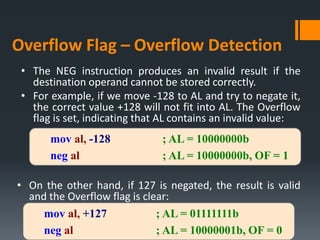 • The NEG instruction produces an invalid result if the
destination operand cannot be stored correctly.
• For example, if we move -128 to AL and try to negate it,
the correct value +128 will not fit into AL. The Overflow
flag is set, indicating that AL contains an invalid value:
• On the other hand, if 127 is negated, the result is valid
and the Overflow flag is clear:
Overflow Flag – Overflow Detection
mov al, -128 ; AL = 10000000b
neg al ; AL = 10000000b, OF = 1
mov al, +127 ; AL = 01111111b
neg al ; AL = 10000001b, OF = 0
 