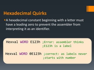 Hexadecimal Quirks
A hexadecimal constant beginning with a letter must
have a leading zero to prevent the assembler from
interpreting it as an identifier.
Hexval WORD E123h ;Error: assembler thinks
;E123h is a label
Hexval WORD 0E123h ;correct: as labels never
;starts with number
 