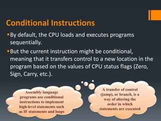 Conditional Instructions
By default, the CPU loads and executes programs
sequentially.
But the current instruction might be conditional,
meaning that it transfers control to a new location in the
program based on the values of CPU status flags (Zero,
Sign, Carry, etc.).
A transfer of control
(jump), or branch, is a
way of altering the
order in which
statements are executed
Assembly language
programs use conditional
instructions to implement
high-level statements such
as IF statements and loops
 