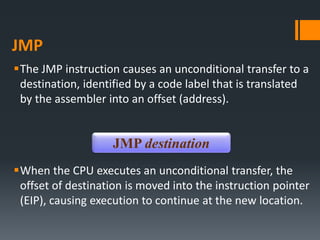 JMP
The JMP instruction causes an unconditional transfer to a
destination, identified by a code label that is translated
by the assembler into an offset (address).
When the CPU executes an unconditional transfer, the
offset of destination is moved into the instruction pointer
(EIP), causing execution to continue at the new location.
JMP destination
 