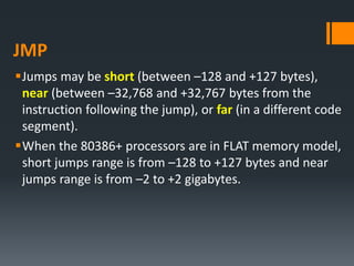JMP
Jumps may be short (between –128 and +127 bytes),
near (between –32,768 and +32,767 bytes from the
instruction following the jump), or far (in a different code
segment).
When the 80386+ processors are in FLAT memory model,
short jumps range is from –128 to +127 bytes and near
jumps range is from –2 to +2 gigabytes.
 