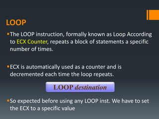 LOOP
The LOOP instruction, formally known as Loop According
to ECX Counter, repeats a block of statements a specific
number of times.
ECX is automatically used as a counter and is
decremented each time the loop repeats.
So expected before using any LOOP inst. We have to set
the ECX to a specific value
LOOP destination
 
