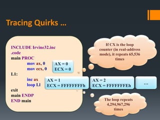 Tracing Quirks …
INCLUDE Irvine32.inc
.code
main PROC
mov ax, 0
mov ecx, 0
L1:
inc ax
loop Ll
exit
main ENDP
END main
AX = 0
ECX = 0
AX = 1
ECX = FFFFFFFFh
AX = 2
ECX = FFFFFFFEh
The loop repeats
4,294,967,296
times
If CX is the loop
counter (in real-address
mode), it repeats 65,536
times
…
 
