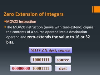 Zero Extension of Integers
MOVZX Instruction
The MOVZX instruction (move with zero-extend) copies
the contents of a source operand into a destination
operand and zero-extends the value to 16 or 32
bits.
MOVZX dest, source
10001111
00000000 10001111
source
dest
 