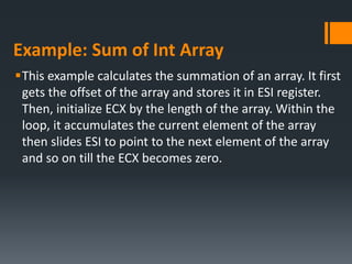 Example: Sum of Int Array
This example calculates the summation of an array. It first
gets the offset of the array and stores it in ESI register.
Then, initialize ECX by the length of the array. Within the
loop, it accumulates the current element of the array
then slides ESI to point to the next element of the array
and so on till the ECX becomes zero.
 