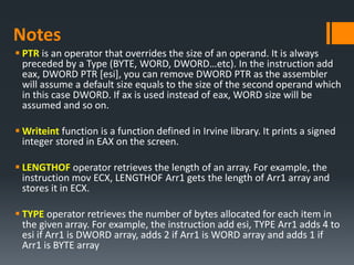 Notes
 PTR is an operator that overrides the size of an operand. It is always
preceded by a Type (BYTE, WORD, DWORD…etc). In the instruction add
eax, DWORD PTR [esi], you can remove DWORD PTR as the assembler
will assume a default size equals to the size of the second operand which
in this case DWORD. If ax is used instead of eax, WORD size will be
assumed and so on.
 Writeint function is a function defined in Irvine library. It prints a signed
integer stored in EAX on the screen.
 LENGTHOF operator retrieves the length of an array. For example, the
instruction mov ECX, LENGTHOF Arr1 gets the length of Arr1 array and
stores it in ECX.
 TYPE operator retrieves the number of bytes allocated for each item in
the given array. For example, the instruction add esi, TYPE Arr1 adds 4 to
esi if Arr1 is DWORD array, adds 2 if Arr1 is WORD array and adds 1 if
Arr1 is BYTE array
 