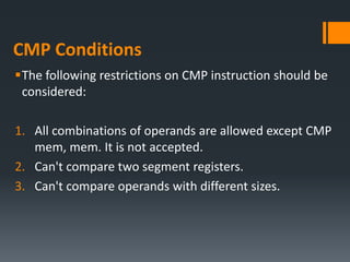 CMP Conditions
The following restrictions on CMP instruction should be
considered:
1. All combinations of operands are allowed except CMP
mem, mem. It is not accepted.
2. Can't compare two segment registers.
3. Can't compare operands with different sizes.
 