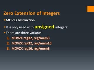 Zero Extension of Integers
MOVZX Instruction
It is only used with unsigned integers.
There are three variants:
1. MOVZX reg32, reg/mem8
2. MOVZX reg32, reg/mem16
3. MOVZX reg16, reg/mem8
 