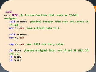 .code
main PROC ;An Irvine function that reads an 32-bit
unsigned
call ReadDec ;decimal integer from user and stores it
in EAX
mov x, eax ;save entered data to X.
call ReadDec
mov y, eax
cmp x, eax ;eax still has the y value
ja above ;Assume unsigned data. use JA and JB (Not JG
and JL)
jb below
je equal
 