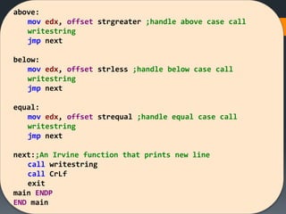 above:
mov edx, offset strgreater ;handle above case call
writestring
jmp next
below:
mov edx, offset strless ;handle below case call
writestring
jmp next
equal:
mov edx, offset strequal ;handle equal case call
writestring
jmp next
next:;An Irvine function that prints new line
call writestring
call CrLf
exit
main ENDP
END main
 