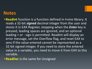 Notes
ReadInt function is a function defined in Irvine library. It
reads a 32‐bit signed decimal integer from the user and
stores it in EAX Register, stopping when the Enter key is
pressed, leading spaces are ignored, and an optional
leading + or ‐ sign is permitted. ReadInt will display an
error message, set the Overflow flag, and reset EAX to
zero if the value entered cannot be represented as a
32‐bit signed integer. If you need to store the entered
value in a variable, you need to move it from EAX to this
variable.
ReadDec is the same for Unsigned
 