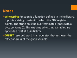 Notes
Writestring function is a function defined in Irvine library.
It prints a string constant to which the EDX register
points. The string must be null‐terminated (ends with a
byte contains 0). This explains why string variables are
appended by 0 at its initializer.
OFFSET reserved word is an operator that retrieves the
offset address of the given variable.
 