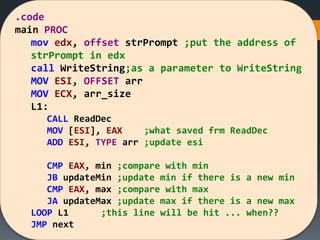 .code
main PROC
mov edx, offset strPrompt ;put the address of
strPrompt in edx
call WriteString;as a parameter to WriteString
MOV ESI, OFFSET arr
MOV ECX, arr_size
L1:
CALL ReadDec
MOV [ESI], EAX ;what saved frm ReadDec
ADD ESI, TYPE arr ;update esi
CMP EAX, min ;compare with min
JB updateMin ;update min if there is a new min
CMP EAX, max ;compare with max
JA updateMax ;update max if there is a new max
LOOP L1 ;this line will be hit ... when??
JMP next
 