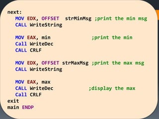next:
MOV EDX, OFFSET strMinMsg ;print the min msg
CALL WriteString
MOV EAX, min ;print the min
Call WriteDec
CALL CRLF
MOV EDX, OFFSET strMaxMsg ;print the max msg
CALL WriteString
MOV EAX, max
CALL WriteDec ;display the max
Call CRLF
exit
main ENDP
 