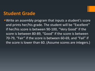 Student Grade
Write an assembly program that inputs a student’s score
and prints her/his grade. The student will be “Excellent”
if her/his score is between 90‐100, “Very Good” if the
score is between 80‐89, “Good” if the score is between
70‐79, “Fair” if the score is between 60‐69, and “Fail” if
the score is lower than 60. (Assume scores are integers.)
 