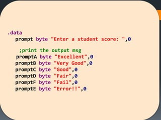 .data
prompt byte "Enter a student score: ",0
;print the output msg
promptA byte "Excellent",0
promptB byte "Very Good",0
promptC byte "Good",0
promptD byte "Fair",0
promptF byte "Fail",0
promptE byte "Error!!",0
 