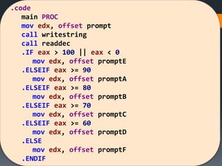 .code
main PROC
mov edx, offset prompt
call writestring
call readdec
.IF eax > 100 || eax < 0
mov edx, offset promptE
.ELSEIF eax >= 90
mov edx, offset promptA
.ELSEIF eax >= 80
mov edx, offset promptB
.ELSEIF eax >= 70
mov edx, offset promptC
.ELSEIF eax >= 60
mov edx, offset promptD
.ELSE
mov edx, offset promptF
.ENDIF
 