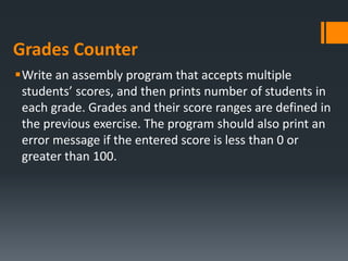 Grades Counter
Write an assembly program that accepts multiple
students’ scores, and then prints number of students in
each grade. Grades and their score ranges are defined in
the previous exercise. The program should also print an
error message if the entered score is less than 0 or
greater than 100.
 