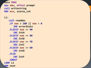 main PROC
mov edx, offset prompt
call writestring
MOV ecx, scores_cnt
L1:
call readdec
.IF eax > 100 || eax < 0
JMP errorState
.ELSEIF eax >= 90
INC CntA
.ELSEIF eax >= 80
INC CntB
.ELSEIF eax >= 70
INC CntC
.ELSEIF eax >= 60
INC CntD
.ELSE
INC CntF
.ENDIF
LOOP L1
JMP next
 