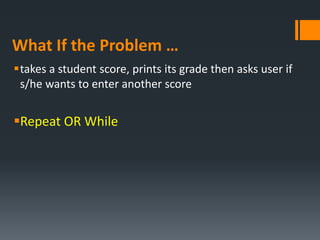 What If the Problem …
takes a student score, prints its grade then asks user if
s/he wants to enter another score
Repeat OR While
 