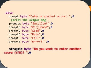 .data
prompt byte "Enter a student score: ",0
;print the output msg
promptA byte "Excellent",0
promptB byte "Very Good",0
promptC byte "Good",0
promptD byte "Fair",0
promptF byte "Fail",0
promptE byte "Error!!",0
stragain byte "Do you want to enter another
score (Y/N)? ",0
 