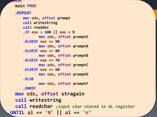 .code
main PROC
.REPEAT
mov edx, offset prompt
call writestring
call readdec
.IF eax > 100 || eax < 0
mov edx, offset promptE
.ELSEIF eax >= 90
mov edx, offset promptA
.ELSEIF eax >= 80
mov edx, offset promptB
.ELSEIF eax >= 70
mov edx, offset promptC
.ELSEIF eax >= 60
mov edx, offset promptD
.ELSE
mov edx, offset promptF
.ENDIF
mov edx, offset stragain
call writestring
call readchar ;input char stored in AL register
.UNTIL al == 'N' || al == 'n‘
 