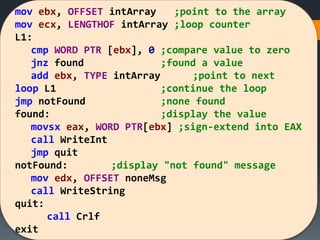 mov ebx, OFFSET intArray ;point to the array
mov ecx, LENGTHOF intArray ;loop counter
L1:
cmp WORD PTR [ebx], 0 ;compare value to zero
jnz found ;found a value
add ebx, TYPE intArray ;point to next
loop L1 ;continue the loop
jmp notFound ;none found
found: ;display the value
movsx eax, WORD PTR[ebx] ;sign-extend into EAX
call WriteInt
jmp quit
notFound: ;display "not found" message
mov edx, OFFSET noneMsg
call WriteString
quit:
call Crlf
exit
 