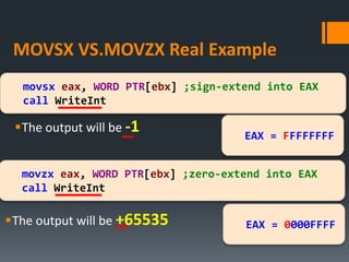 MOVSX VS.MOVZX Real Example
The output will be -1
movsx eax, WORD PTR[ebx] ;sign-extend into EAX
call WriteInt
movzx eax, WORD PTR[ebx] ;zero-extend into EAX
call WriteInt
The output will be +65535 EAX = 0000FFFF
EAX = FFFFFFFF
 