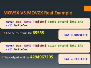 MOVSX VS.MOVZX Real Example
The output will be 65535
movsx eax, WORD PTR[ebx] ;sign-extend into EAX
call WriteDec
movzx eax, WORD PTR[ebx] ;zero-extend into EAX
call WriteDec
The output will be 4294967295
EAX = 0000FFFF
EAX = FFFFFFFF
 