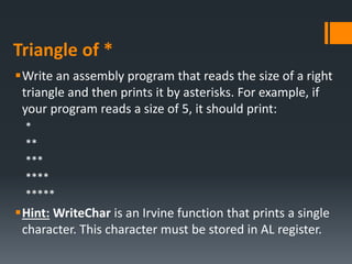 Triangle of *
Write an assembly program that reads the size of a right
triangle and then prints it by asterisks. For example, if
your program reads a size of 5, it should print:
*
**
***
****
*****
Hint: WriteChar is an Irvine function that prints a single
character. This character must be stored in AL register.
 