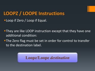 LOOPZ / LOOPE Instructions
Loop if Zero / Loop if Equal.
They are like LOOP instruction except that they have one
additional condition:
The Zero flag must be set in order for control to transfer
to the destination label.
Loopz/Loope destination
 