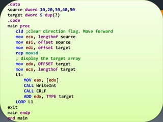 .data
source dword 10,20,30,40,50
target dword 5 dup(?)
.code
main proc
cld ;clear direction flag. Move forward
mov ecx, lengthof source
mov esi, offset source
mov edi, offset target
rep movsd
; display the target array
mov edx, OFFSET target
mov ecx, lengthof target
L1:
MOV eax, [edx]
CALL WriteInt
CALL CRLF
ADD edx, TYPE target
LOOP L1
exit
main endp
end main
 