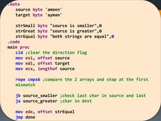 .data
source byte 'ameen'
target byte 'ayman'
strSmall byte "source is smaller",0
strGreat byte "source is greater",0
strEqual byte "both strings are equal",0
.code
main proc
cld ;clear the direction flag
mov esi, offset source
mov edi, offset target
mov ecx, lengthof source
repe cmpsb ;compare the 2 arrays and stop at the first
mismatch
jb source_smaller ;check last char in source and last
ja source_greater ;char in dest
mov edx, offset strEqual
jmp done
 
